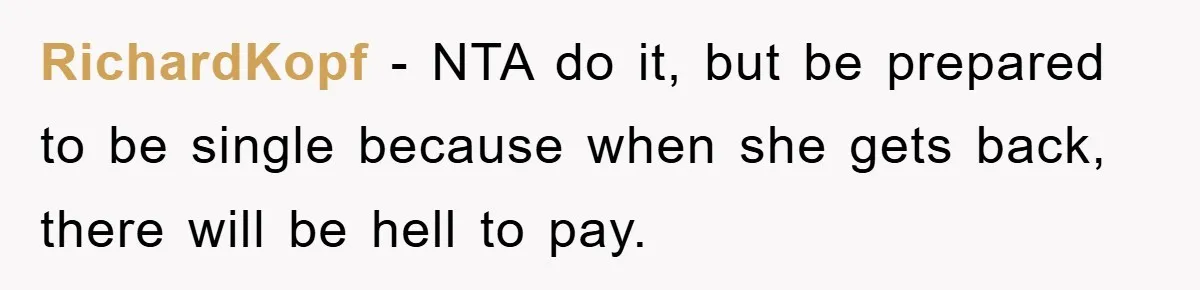 RichardKopf − NTA do it, but be prepared to be single because when she gets back, there will be hell to pay.