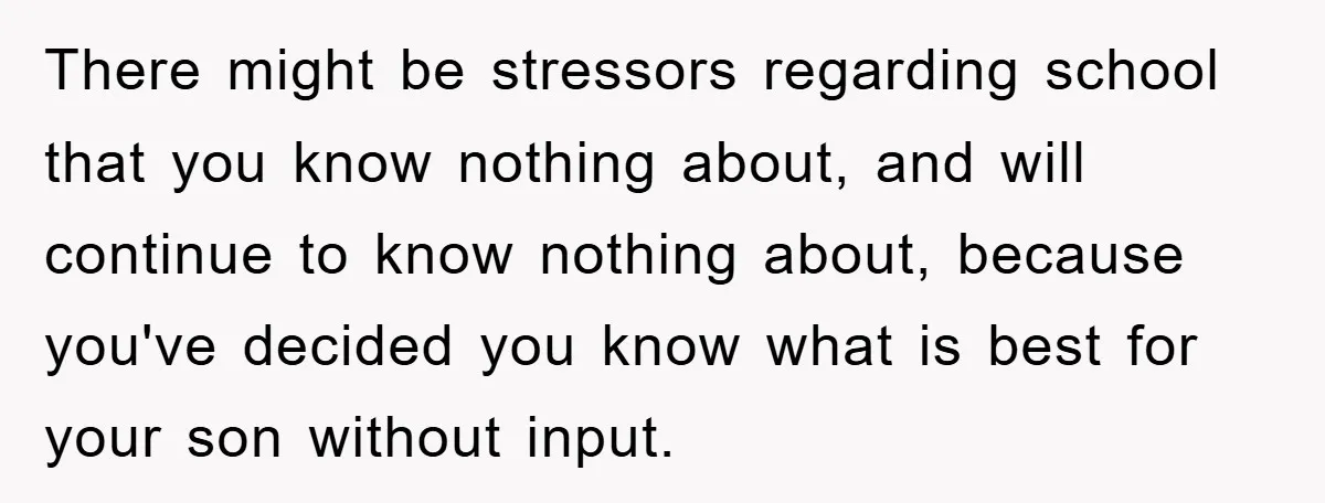 There might be stressors regarding school that you know nothing about, and will continue to know nothing about, because you've decided you know what is best for your son without...