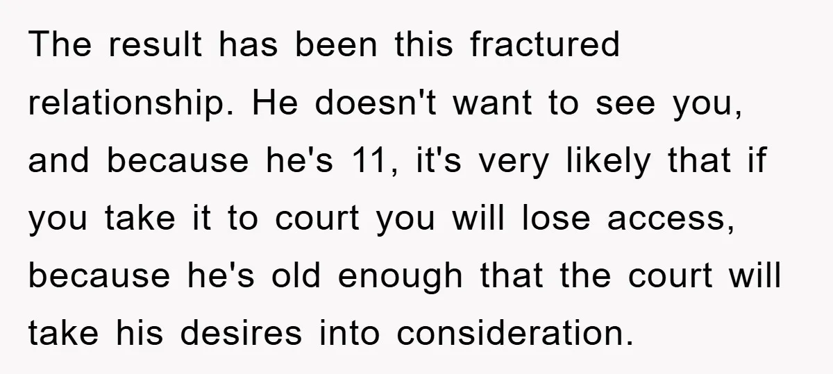 The result has been this fractured relationship. He doesn't want to see you, and because he's 11, it's very likely that if you take it to court you will lose...