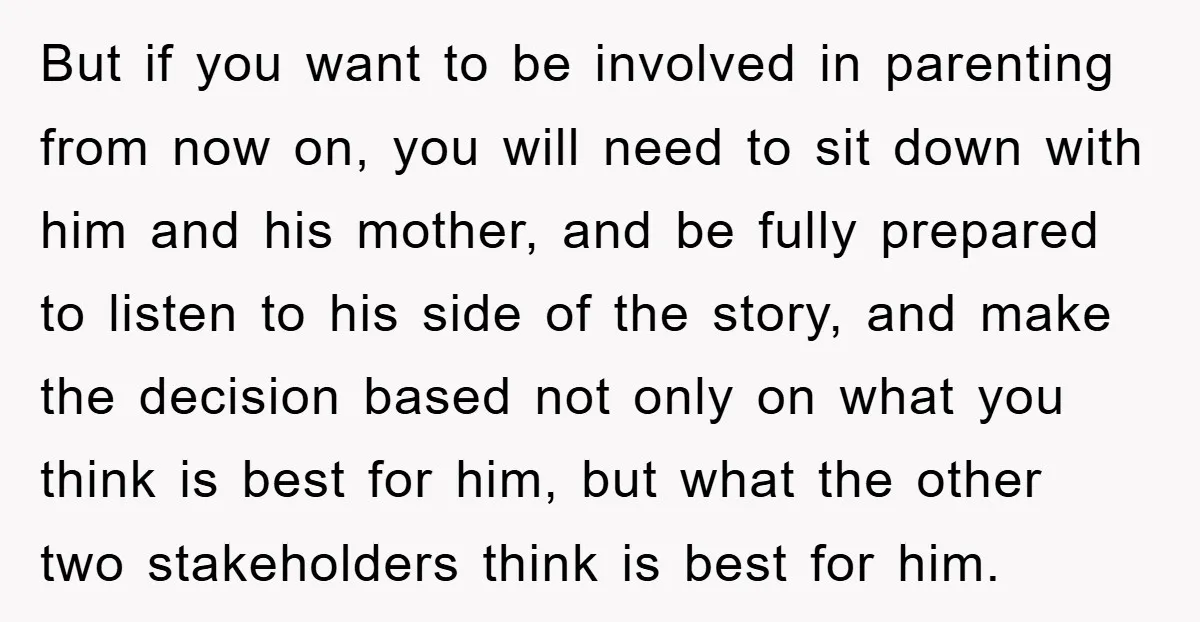 But if you want to be involved in parenting from now on, you will need to sit down with him and his mother, and be fully prepared to listen to...
