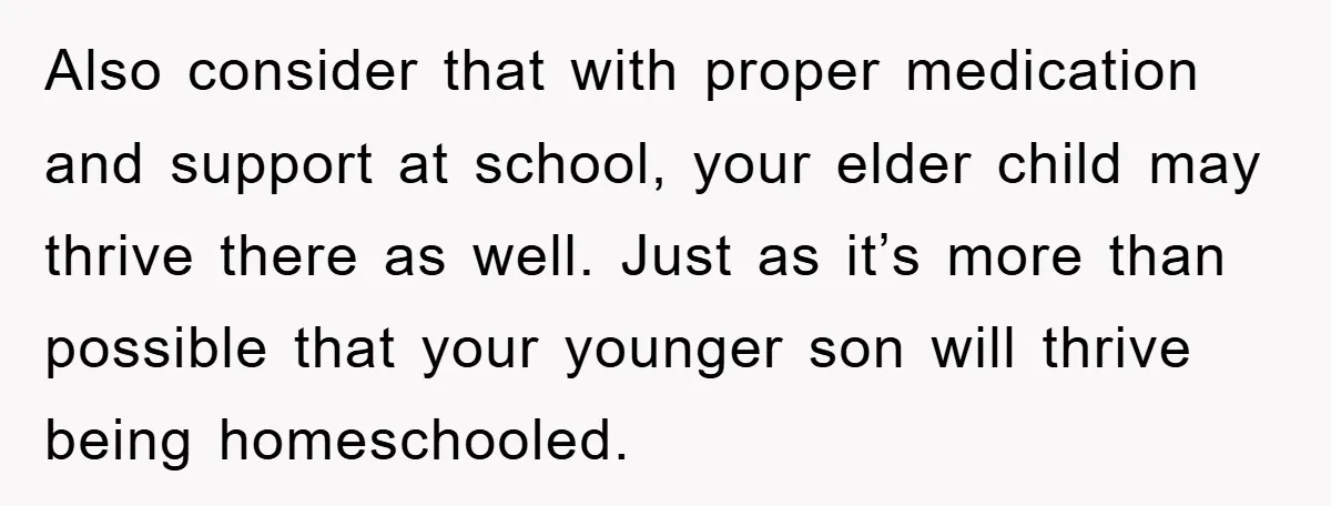 Also consider that with proper medication and support at school, your elder child may thrive there as well. Just as it’s more than possible that your younger son will thrive...
