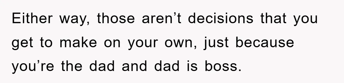 Either way, those aren’t decisions that you get to make on your own, just because you’re the dad and dad is boss.