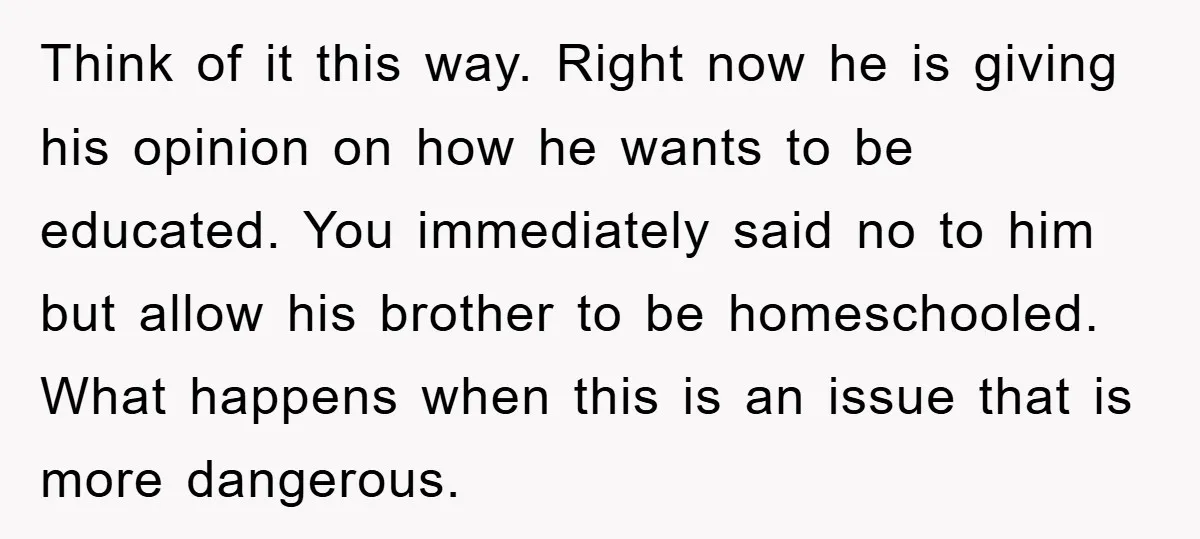 Think of it this way. Right now he is giving his opinion on how he wants to be educated. You immediately said no to him but allow his brother to...
