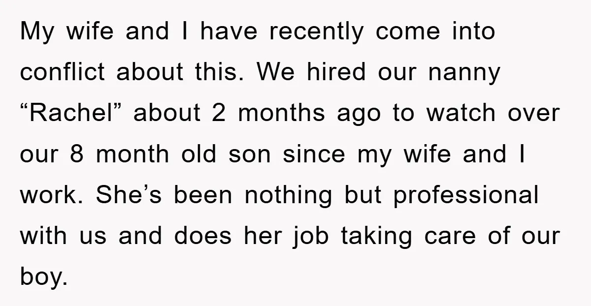 My wife and I have recently come into conflict about this. We hired our nanny “Rachel” about 2 months ago to watch over our 8 month old son since my...