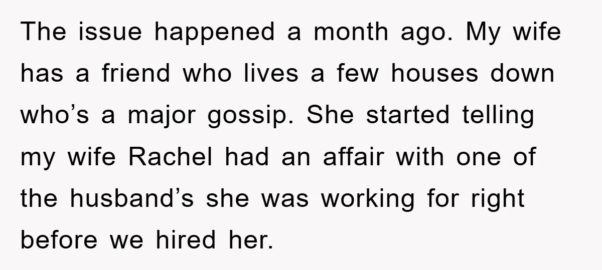 The issue happened a month ago. My wife has a friend who lives a few houses down who’s a major gossip. She started telling my wife Rachel had an affair...