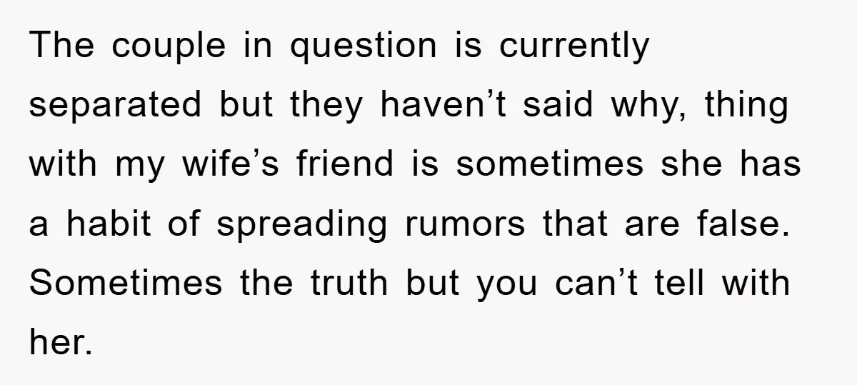 The couple in question is currently separated but they haven’t said why, thing with my wife’s friend is sometimes she has a habit of spreading rumors that are false. Sometimes...