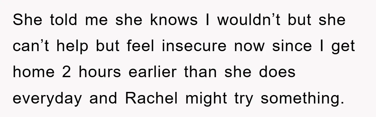 She told me she knows I wouldn’t but she can’t help but feel insecure now since I get home 2 hours earlier than she does everyday and Rachel might try...
