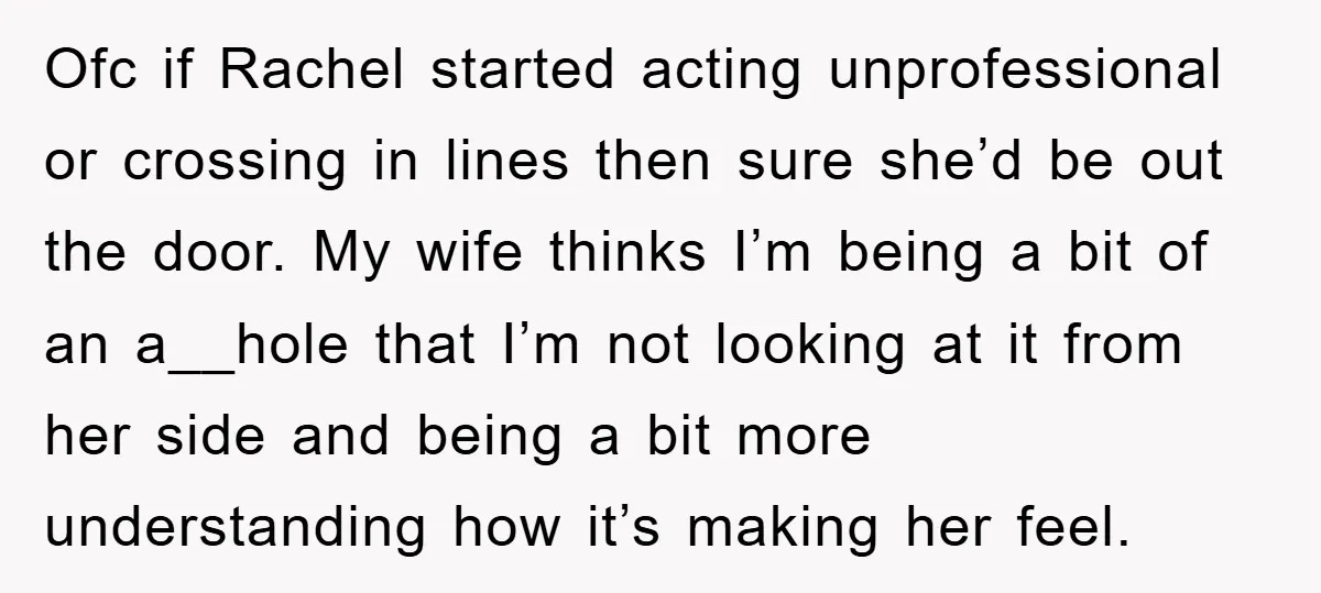 Ofc if Rachel started acting unprofessional or crossing in lines then sure she’d be out the door. My wife thinks I’m being a bit of an a__hole that I’m not...