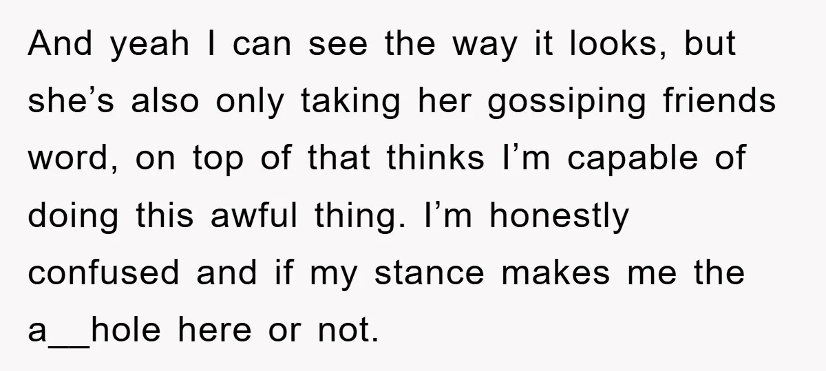 And yeah I can see the way it looks, but she’s also only taking her gossiping friends word, on top of that thinks I’m capable of doing this awful thing....