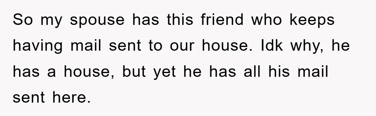 So my spouse has this friend who keeps having mail sent to our house. Idk why, he has a house, but yet he has all his mail sent here.
