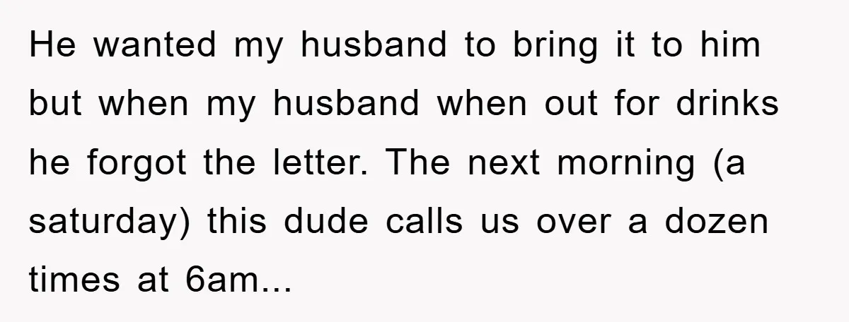 He wanted my husband to bring it to him but when my husband when out for drinks he forgot the letter. The next morning (a saturday) this dude calls us...