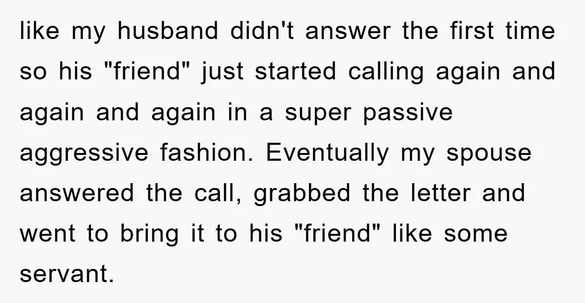 like my husband didn't answer the first time so his "friend" just started calling again and again and again in a super passive aggressive fashion. Eventually my spouse answered the...