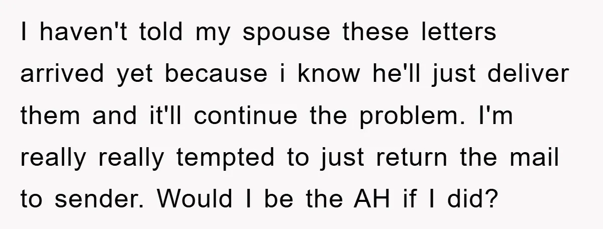 I haven't told my spouse these letters arrived yet because i know he'll just deliver them and it'll continue the problem. I'm really really tempted to just return the mail...