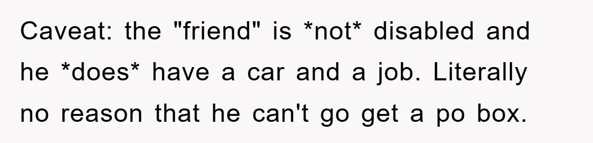 Caveat: the "friend" is *not* disabled and he *does* have a car and a job. Literally no reason that he can't go get a po box.