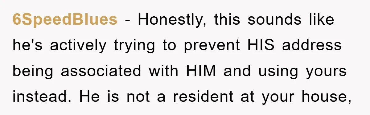 6SpeedBlues − Honestly, this sounds like he's actively trying to prevent HIS address being associated with HIM and using yours instead. He is not a resident at your house,