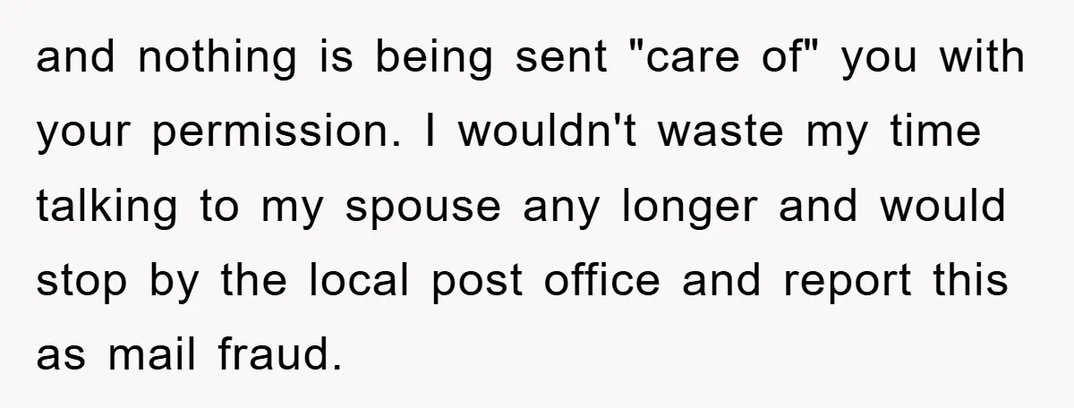 and nothing is being sent "care of" you with your permission. I wouldn't waste my time talking to my spouse any longer and would stop by the local post office...