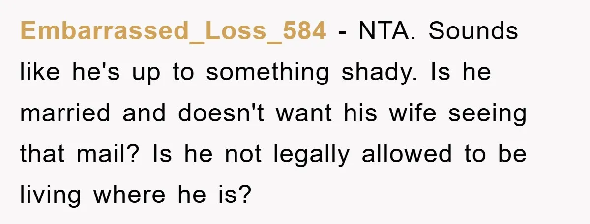 Embarrassed_Loss_584 − NTA. Sounds like he's up to something shady. Is he married and doesn't want his wife seeing that mail? Is he not legally allowed to be living where...