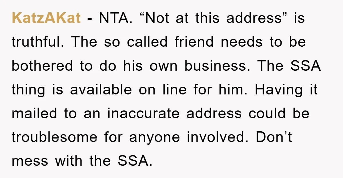 KatzAKat − NTA. “Not at this address” is truthful. The so called friend needs to be bothered to do his own business. The SSA thing is available on line for...