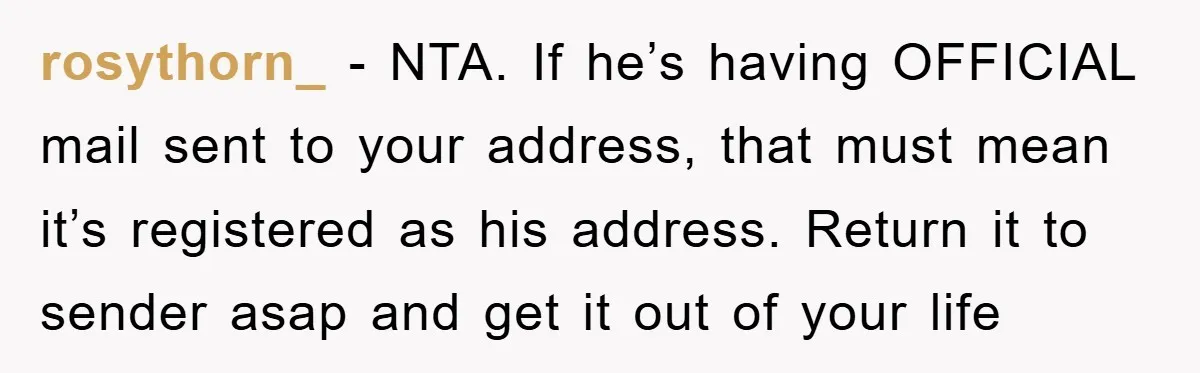 rosythorn_ − NTA. If he’s having OFFICIAL mail sent to your address, that must mean it’s registered as his address. Return it to sender asap and get it out of...