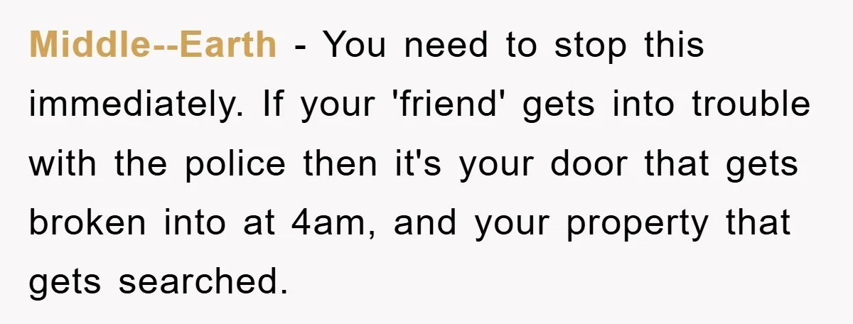 Middle--Earth − You need to stop this immediately. If your 'friend' gets into trouble with the police then it's your door that gets broken into at 4am, and your property...