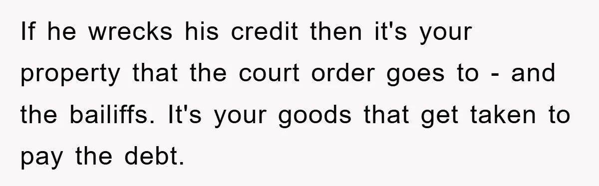 If he wrecks his credit then it's your property that the court order goes to - and the bailiffs. It's your goods that get taken to pay the debt.