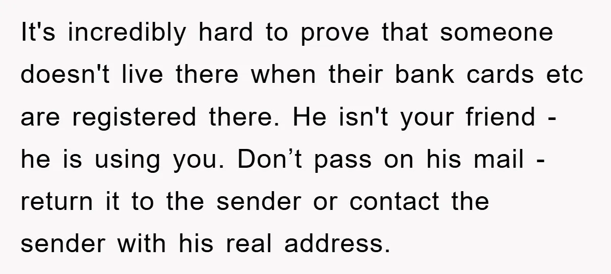 It's incredibly hard to prove that someone doesn't live there when their bank cards etc are registered there. He isn't your friend - he is using you. Don’t pass on...