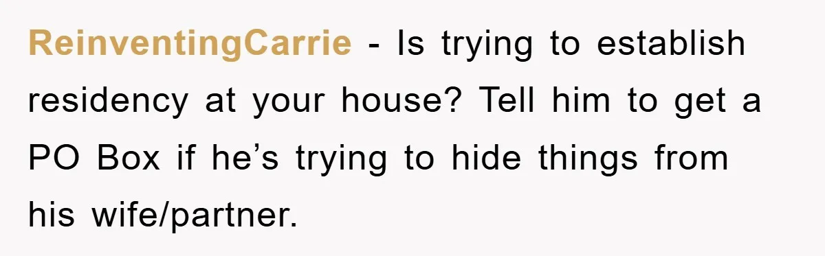 ReinventingCarrie − Is trying to establish residency at your house? Tell him to get a PO Box if he’s trying to hide things from his wife/partner.