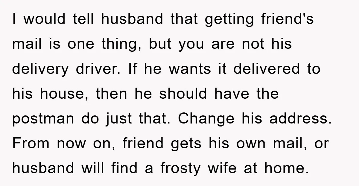 I would tell husband that getting friend's mail is one thing, but you are not his delivery driver. If he wants it delivered to his house, then he should have...