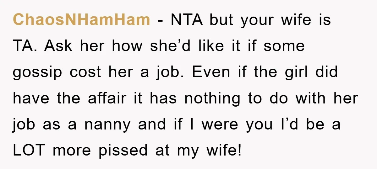 ChaosNHamHam − NTA but your wife is TA. Ask her how she’d like it if some gossip cost her a job. Even if the girl did have the affair it...
