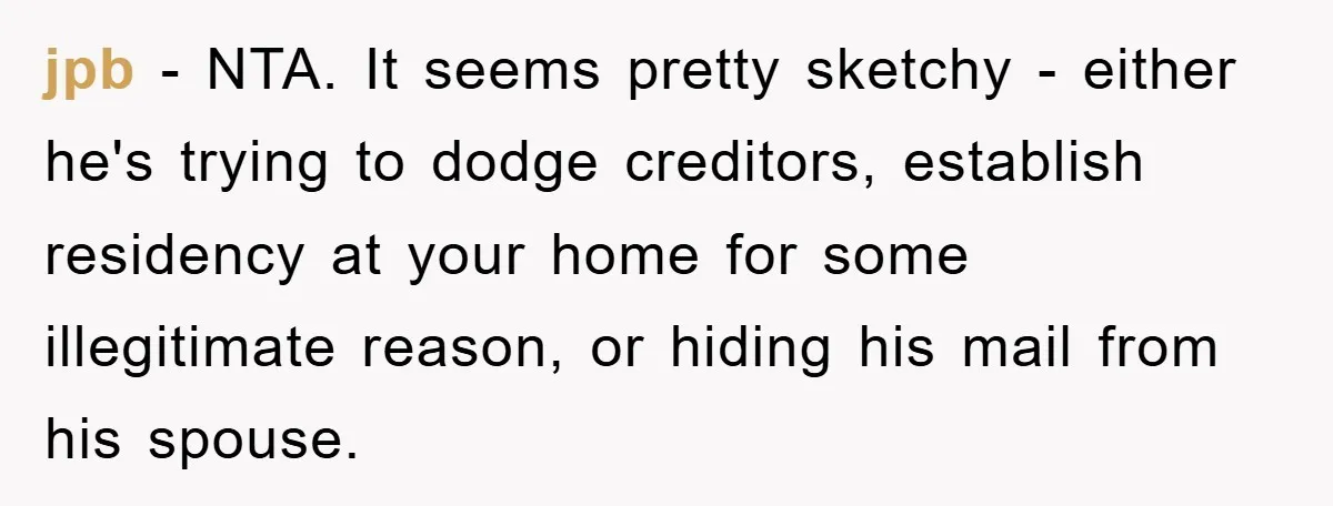 jpb − NTA. It seems pretty sketchy - either he's trying to dodge creditors, establish residency at your home for some illegitimate reason, or hiding his mail from his spouse.
