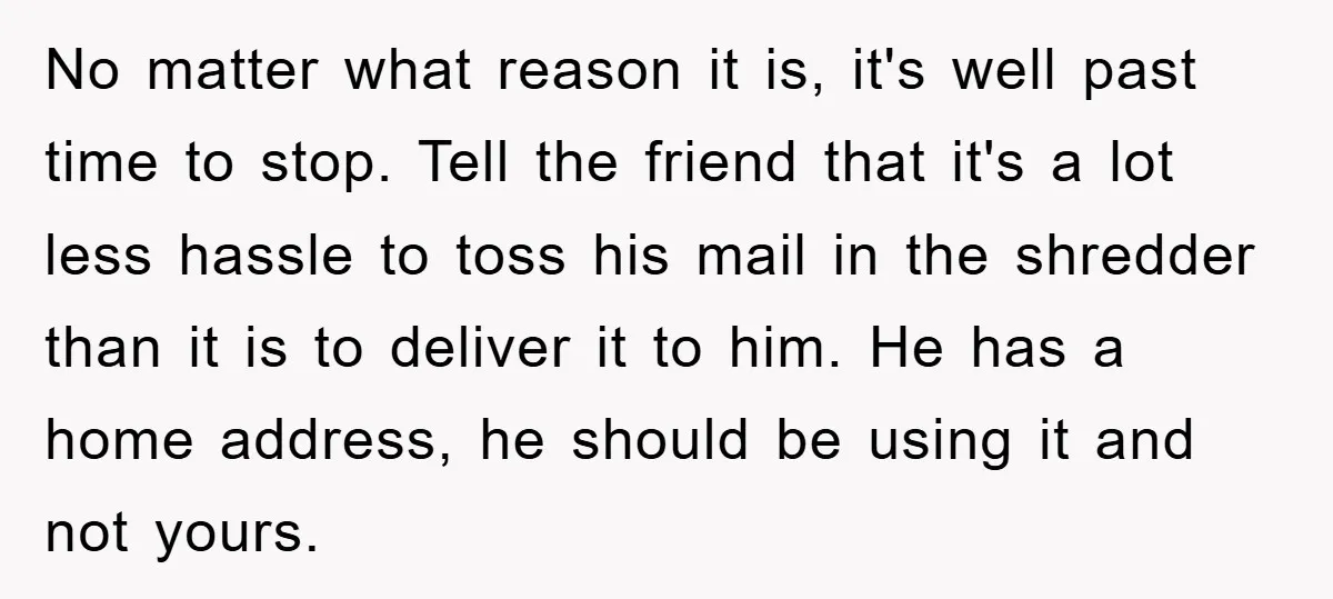 No matter what reason it is, it's well past time to stop. Tell the friend that it's a lot less hassle to toss his mail in the shredder than it...