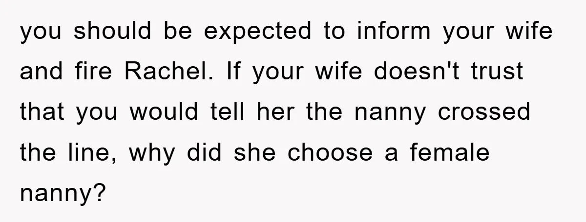 you should be expected to inform your wife and fire Rachel. If your wife doesn't trust that you would tell her the nanny crossed the line, why did she choose...
