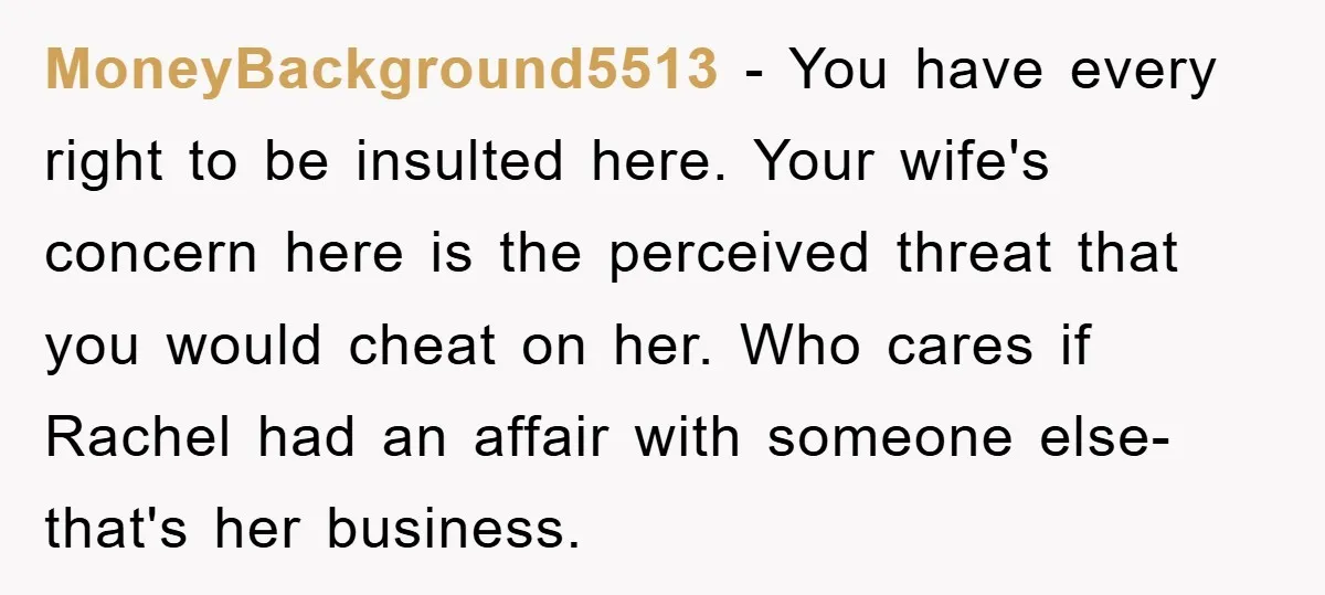 MoneyBackground5513 − You have every right to be insulted here. Your wife's concern here is the perceived threat that you would cheat on her. Who cares if Rachel had an...