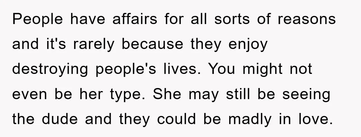 People have affairs for all sorts of reasons and it's rarely because they enjoy destroying people's lives. You might not even be her type. She may still be seeing the...