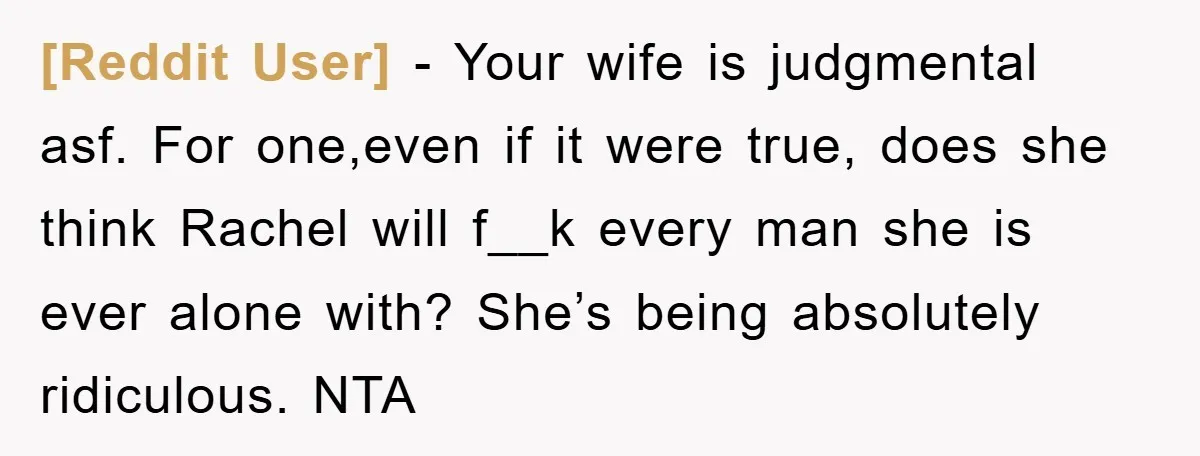 [Reddit User] − Your wife is judgmental asf. For one,even if it were true, does she think Rachel will f__k every man she is ever alone with? She’s being absolutely...