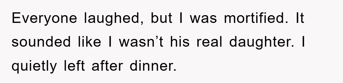 Everyone laughed, but I was mortified. It sounded like I wasn’t his real daughter. I quietly left after dinner.