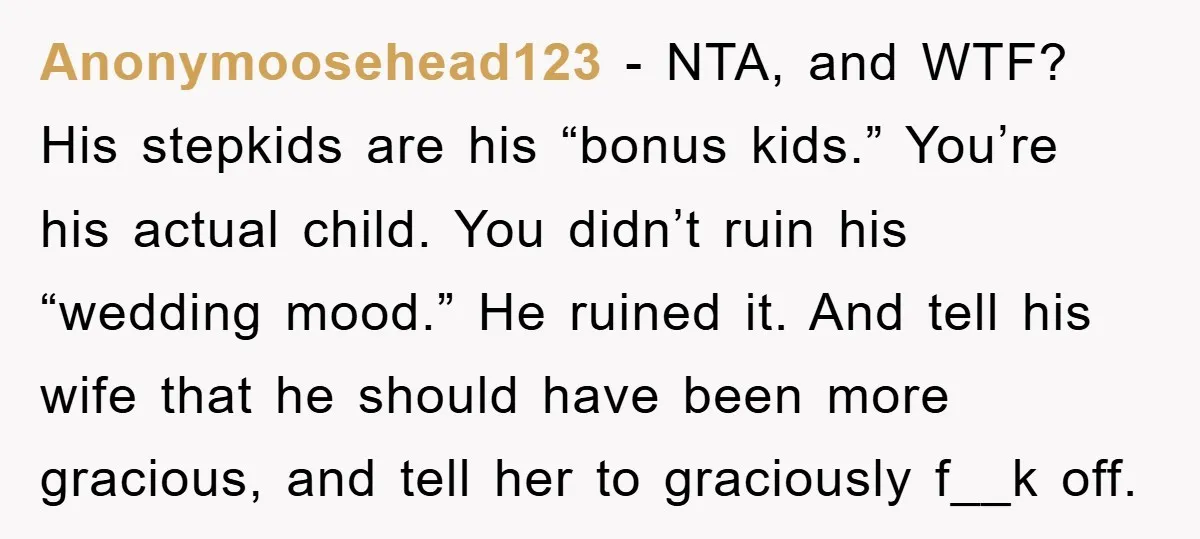 Anonymoosehead123 − NTA, and WTF? His stepkids are his “bonus kids.” You’re his actual child. You didn’t ruin his “wedding mood.” He ruined it. And tell his wife that he...