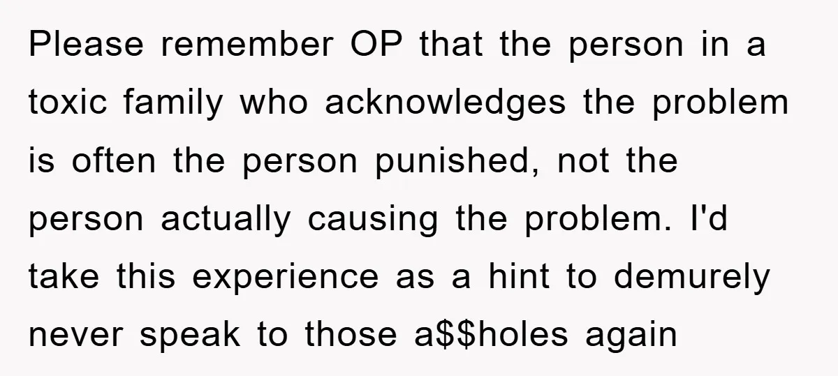 Please remember OP that the person in a toxic family who acknowledges the problem is often the person punished, not the person actually causing the problem. I'd take this experience...