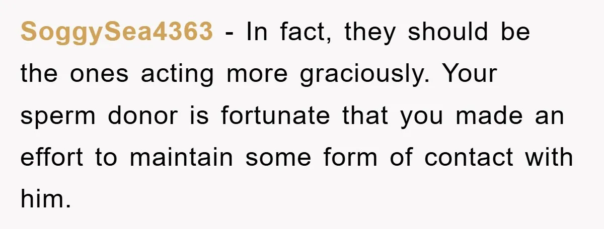 SoggySea4363 − In fact, they should be the ones acting more graciously. Your sperm donor is fortunate that you made an effort to maintain some form of contact with him.