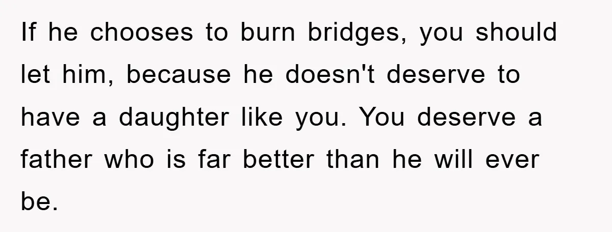 If he chooses to burn bridges, you should let him, because he doesn't deserve to have a daughter like you. You deserve a father who is far better than he...