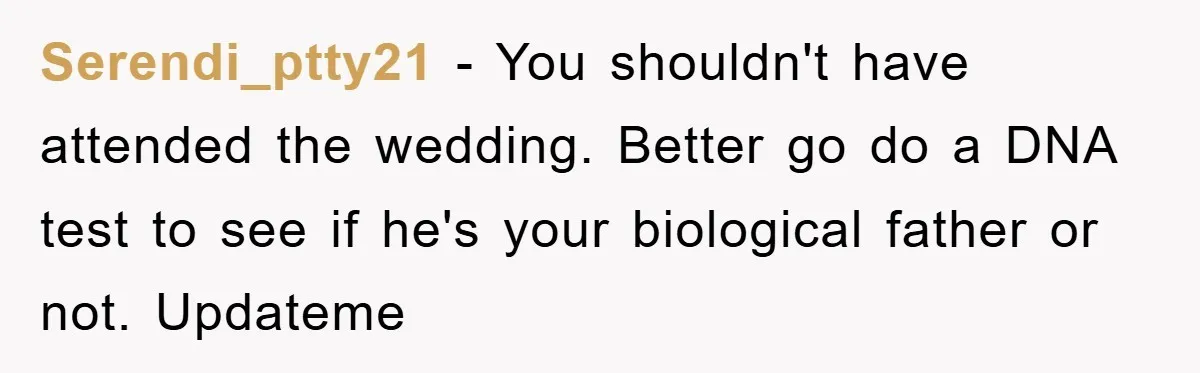 Serendi_ptty21 − You shouldn't have attended the wedding. Better go do a DNA test to see if he's your biological father or not. Updateme