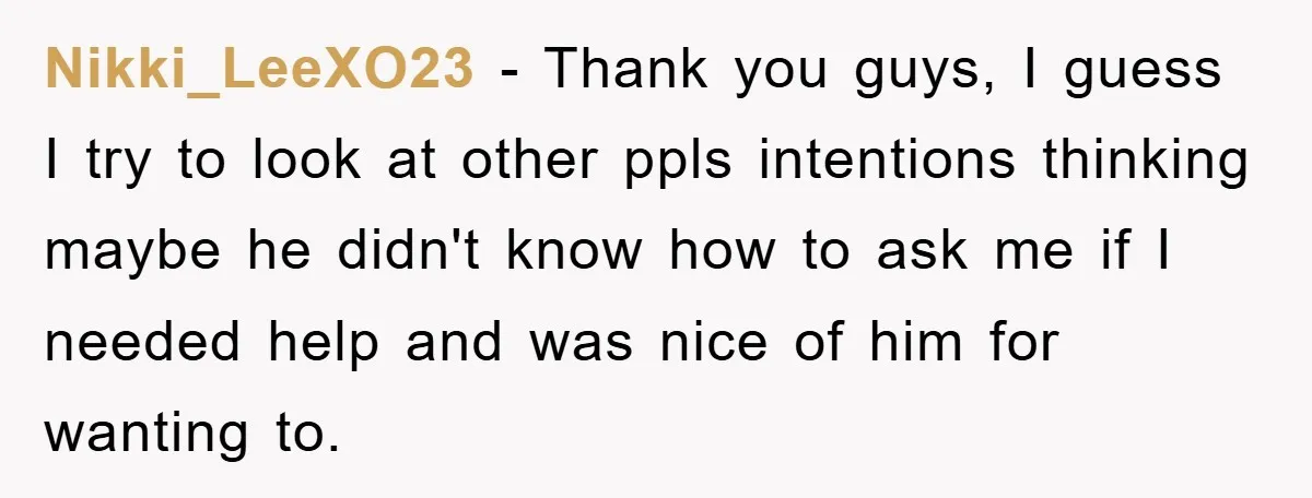 Nikki_LeeXO23 − Thank you guys, I guess I try to look at other ppls intentions thinking maybe he didn't know how to ask me if I needed help and was...