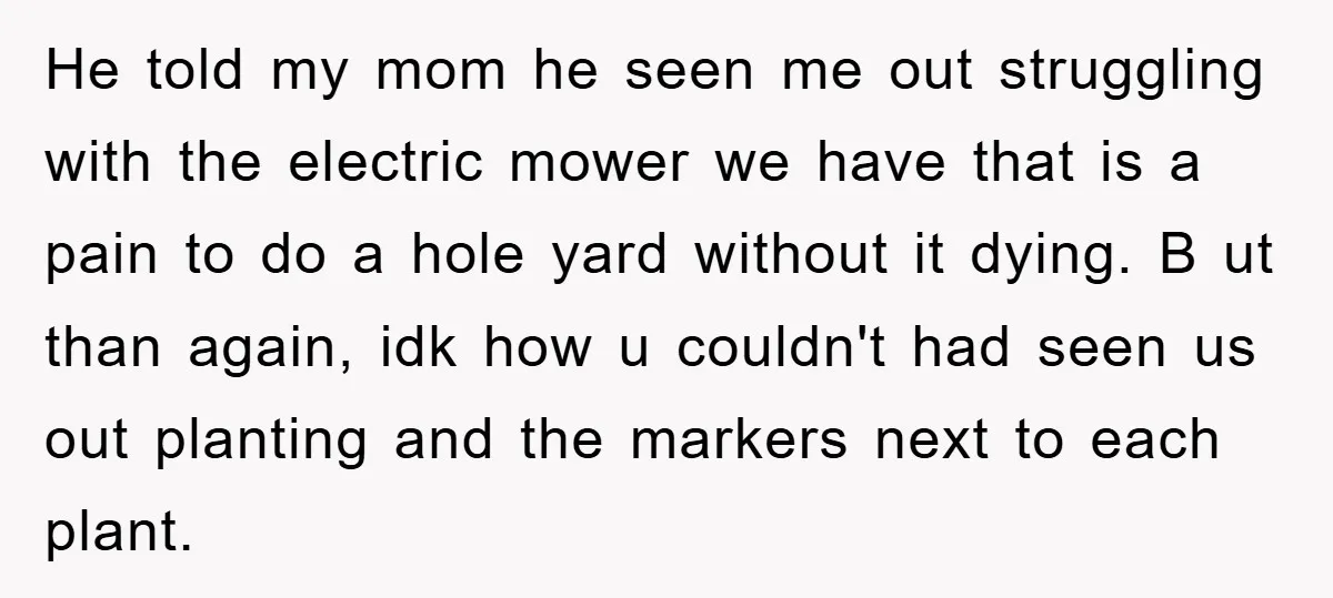 He told my mom he seen me out struggling with the electric mower we have that is a pain to do a hole yard without it dying. B ut than...