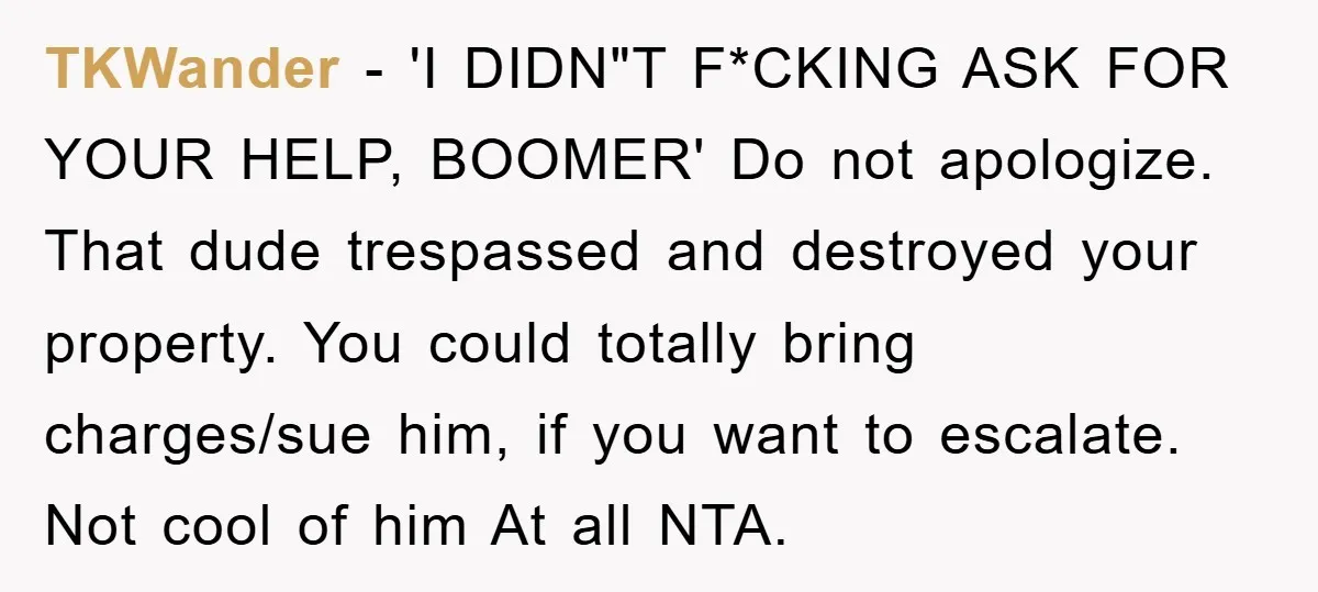 TKWander − 'I DIDN"T F*CKING ASK FOR YOUR HELP, BOOMER' Do not apologize. That dude trespassed and destroyed your property. You could totally bring charges/sue him, if you want to...