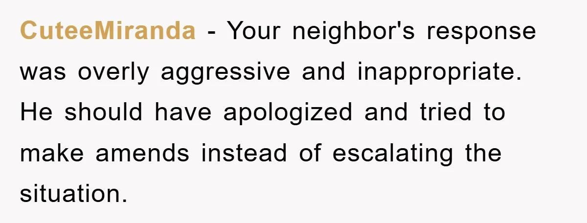CuteeMiranda − Your neighbor's response was overly aggressive and inappropriate. He should have apologized and tried to make amends instead of escalating the situation.