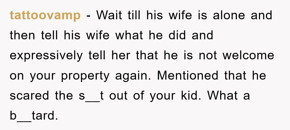 tattoovamp − Wait till his wife is alone and then tell his wife what he did and expressively tell her that he is not welcome on your property again. Mentioned...