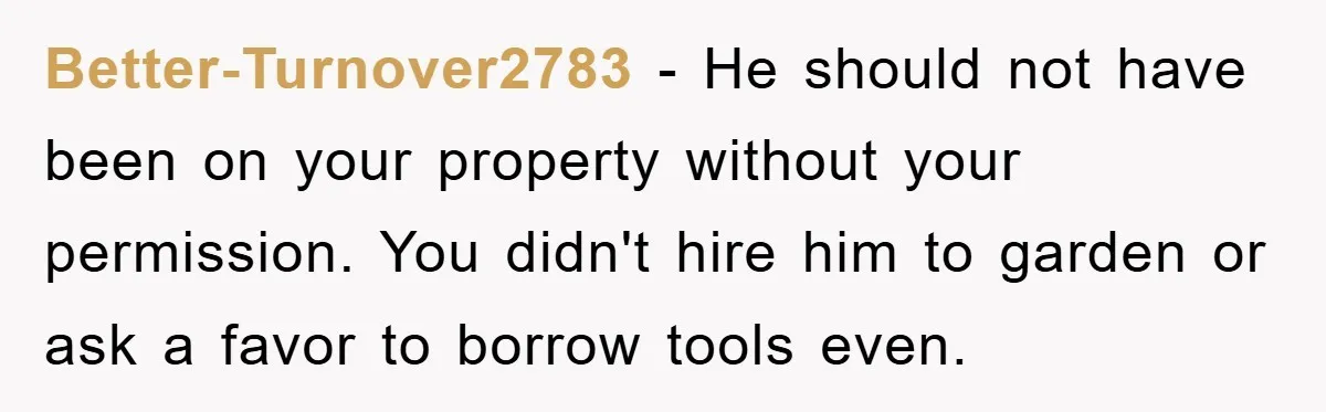 Better-Turnover2783 − He should not have been on your property without your permission. You didn't hire him to garden or ask a favor to borrow tools even.