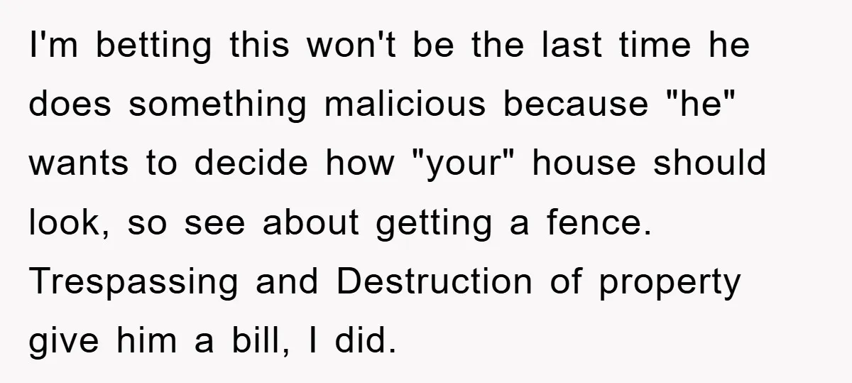 I'm betting this won't be the last time he does something malicious because "he" wants to decide how "your" house should look, so see about getting a fence. Trespassing and...