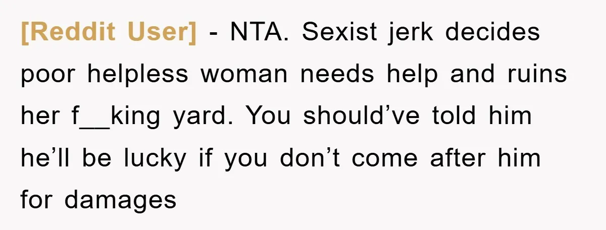 [Reddit User] − NTA. Sexist jerk decides poor helpless woman needs help and ruins her f__king yard. You should’ve told him he’ll be lucky if you don’t come after him...