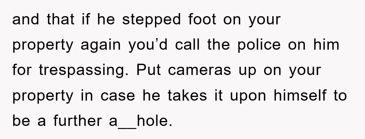 and that if he stepped foot on your property again you’d call the police on him for trespassing. Put cameras up on your property in case he takes it upon...